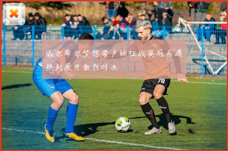 威尔希尔梦想带卢顿征战英冠或遇热刺展开激烈对决