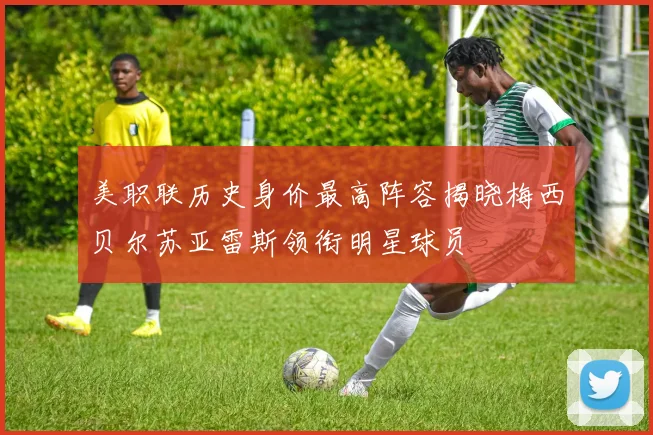 美职联历史身价最高阵容揭晓梅西贝尔苏亚雷斯领衔明星球员