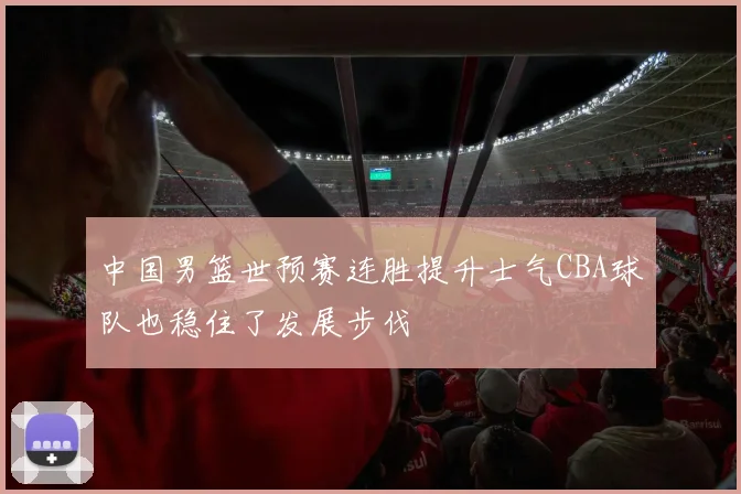 中国男篮世预赛连胜提升士气CBA球队也稳住了发展步伐