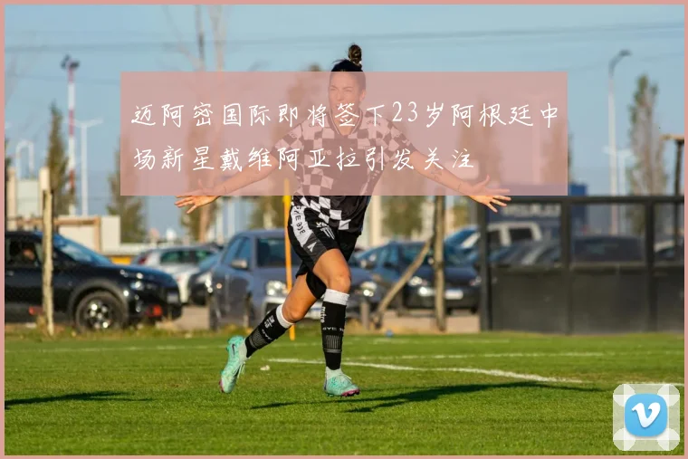 迈阿密国际即将签下23岁阿根廷中场新星戴维阿亚拉引发关注