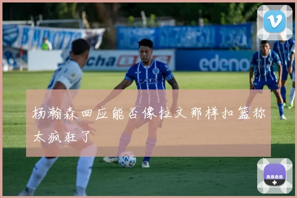 杨瀚森回应能否像拉文那样扣篮称太疯狂了