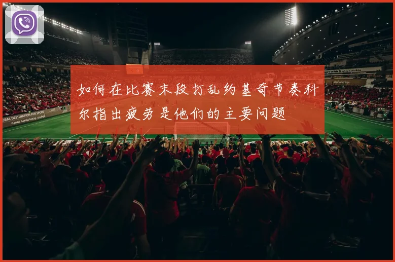 如何在比赛末段打乱约基奇节奏科尔指出疲劳是他们的主要问题