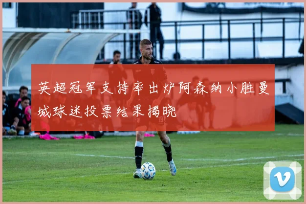 英超冠军支持率出炉阿森纳小胜曼城球迷投票结果揭晓