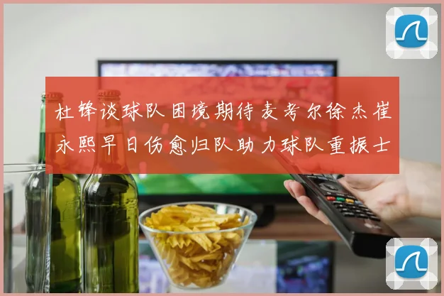 杜锋谈球队困境期待麦考尔徐杰崔永熙早日伤愈归队助力球队重振士气