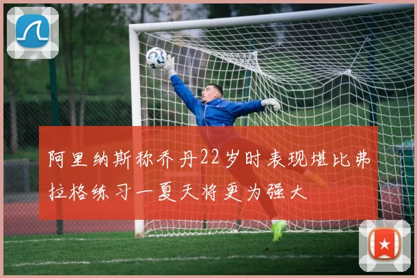 阿里纳斯称乔丹22岁时表现堪比弗拉格练习一夏天将更为强大