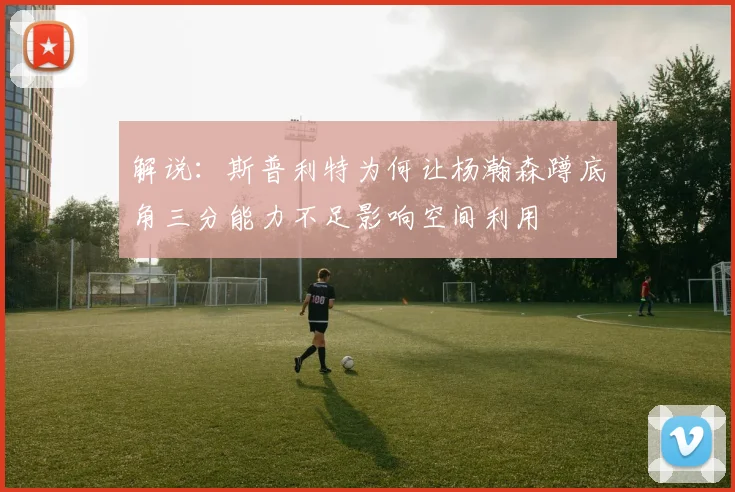 解说：斯普利特为何让杨瀚森蹲底角三分能力不足影响空间利用