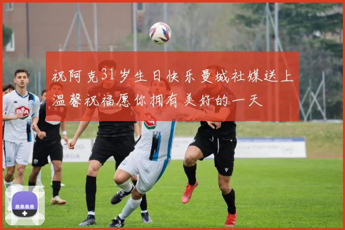 祝阿克31岁生日快乐曼城社媒送上温馨祝福愿你拥有美好的一天