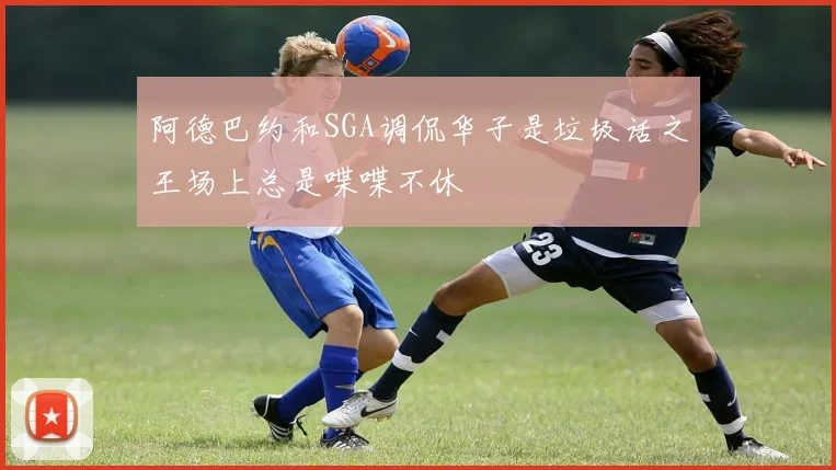 阿德巴约和SGA调侃华子是垃圾话之王场上总是喋喋不休