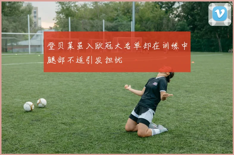 登贝莱虽入欧冠大名单却在训练中腿部不适引发担忧
