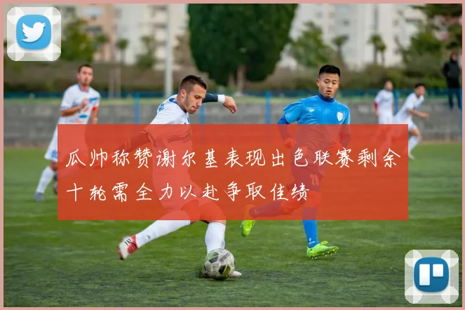 瓜帅称赞谢尔基表现出色联赛剩余十轮需全力以赴争取佳绩