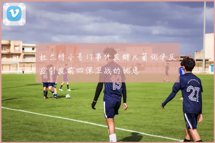 杜兰特小号门事件发酵火箭化学反应引发前四保卫战的忧虑