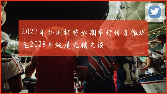 2027年非洲杯将如期举行传言推迟至2028年纯属无稽之谈