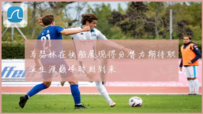 马瑟林在快船展现得分潜力期待职业生涯巅峰时刻到来