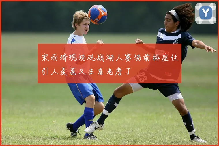 宋雨琦现场观战湖人赛场前排座位引人羡慕又去看老詹了