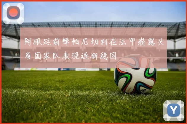 阿根廷前锋帕尼切利在法甲崭露头角国家队表现逐渐稳固