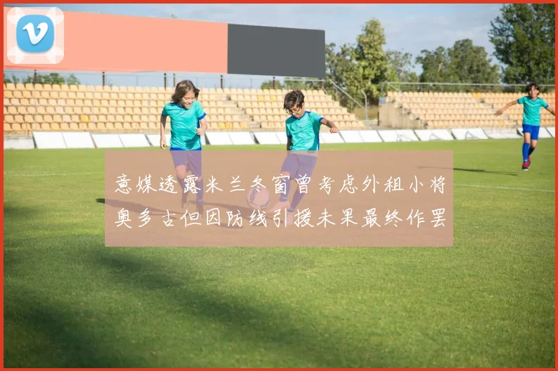 意媒透露米兰冬窗曾考虑外租小将奥多古但因防线引援未果最终作罢
