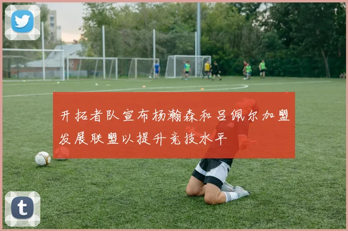 开拓者队宣布杨瀚森和吕佩尔加盟发展联盟以提升竞技水平