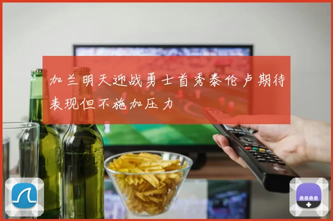 加兰明天迎战勇士首秀泰伦卢期待表现但不施加压力