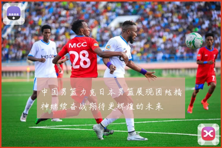 中国男篮力克日本男篮展现团结精神继续奋战期待更辉煌的未来