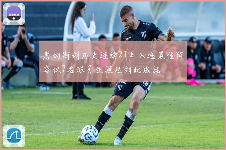 詹姆斯创历史连续21年入选最佳阵容仅7名球员生涯达到此成就