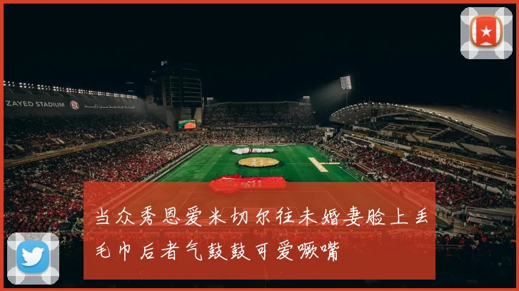 当众秀恩爱米切尔往未婚妻脸上丢毛巾后者气鼓鼓可爱噘嘴