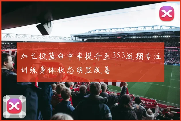 加兰投篮命中率提升至353近期专注训练身体状态明显改善