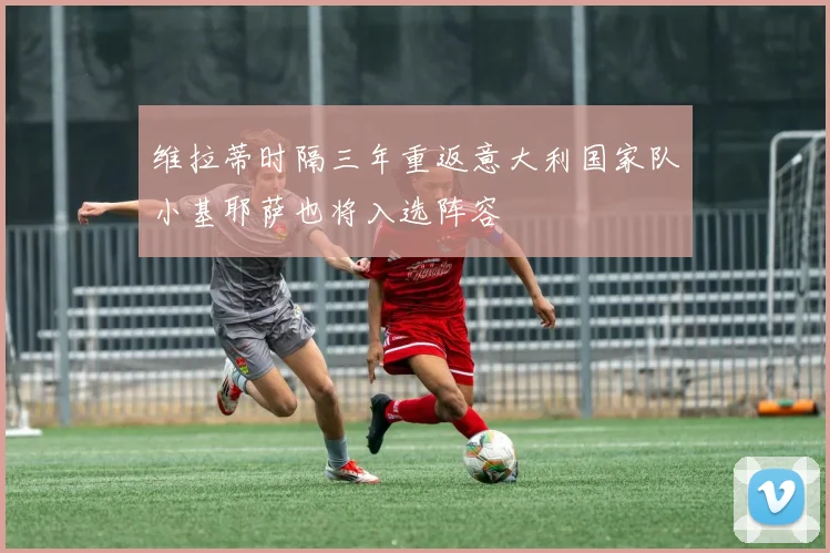 维拉蒂时隔三年重返意大利国家队小基耶萨也将入选阵容