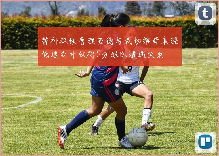 替补双铁普理查德与武切维奇表现低迷合计仅得5分球队遭遇失利
