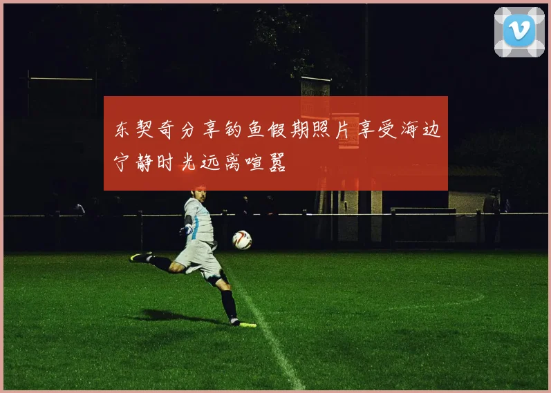 东契奇分享钓鱼假期照片享受海边宁静时光远离喧嚣