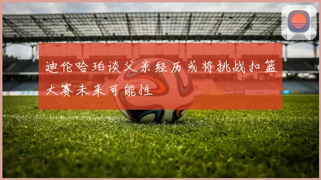 迪伦哈珀谈父亲经历或将挑战扣篮大赛未来可能性