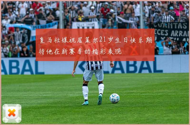 皇马社媒祝居莱尔21岁生日快乐期待他在新赛季的精彩表现